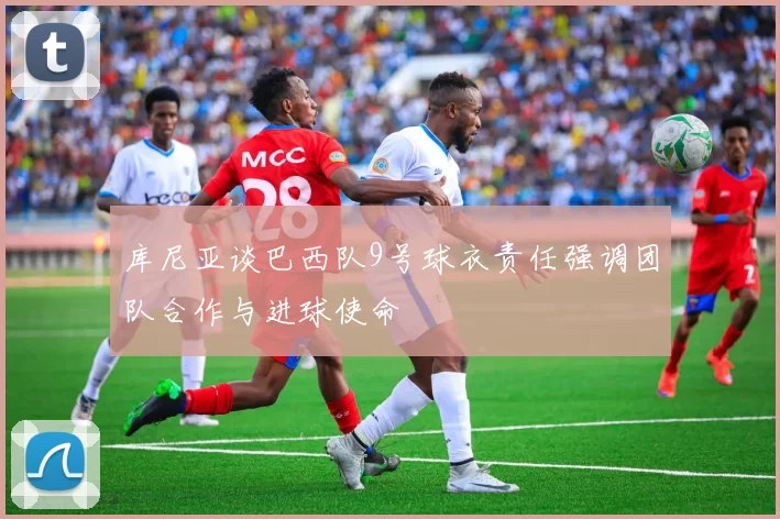 库尼亚谈巴西队9号球衣责任强调团队合作与进球使命