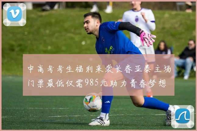 中高考考生福利来袭长春亚泰主场门票最低仅需985元助力青春梦想