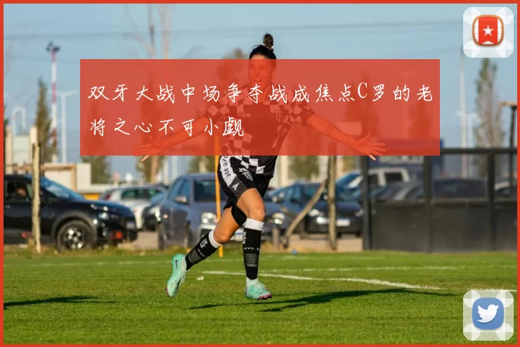 双牙大战中场争夺战成焦点C罗的老将之心不可小觑