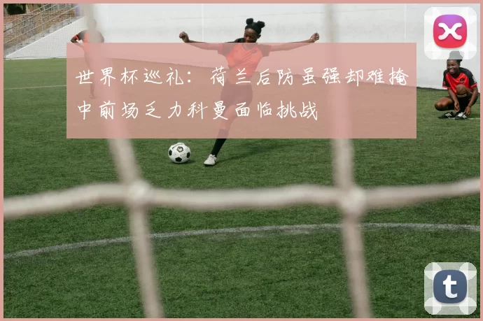 世界杯巡礼：荷兰后防虽强却难掩中前场乏力科曼面临挑战