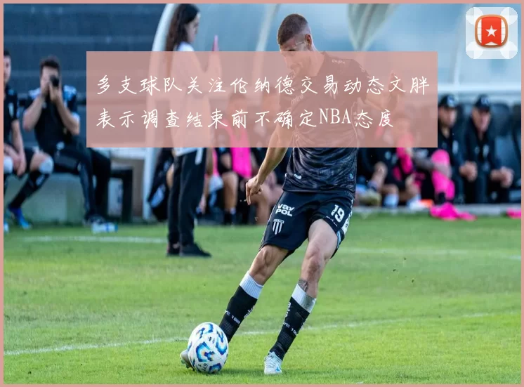 多支球队关注伦纳德交易动态文胖表示调查结束前不确定NBA态度
