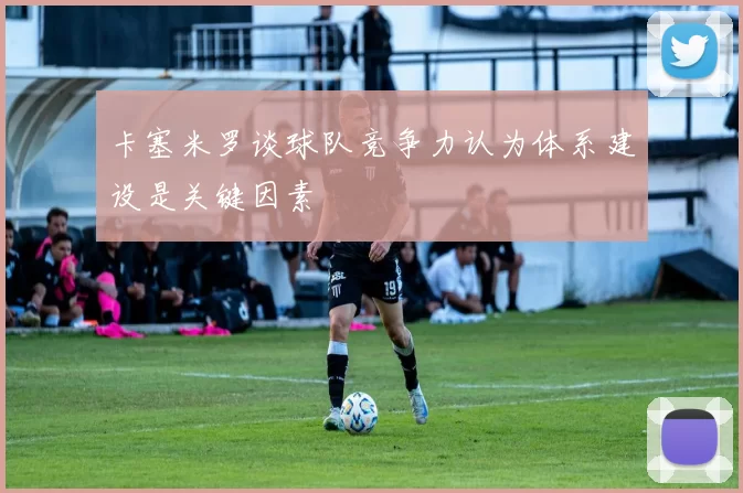 卡塞米罗谈球队竞争力认为体系建设是关键因素