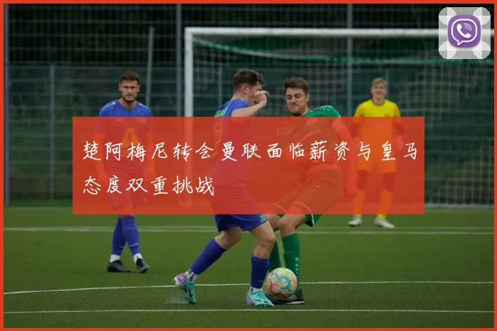 楚阿梅尼转会曼联面临薪资与皇马态度双重挑战