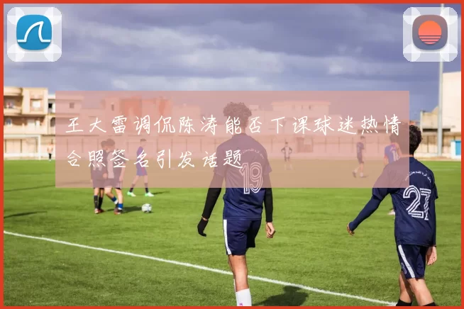王大雷调侃陈涛能否下课球迷热情合照签名引发话题