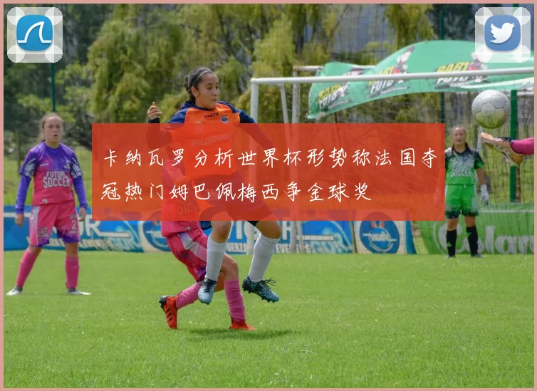 卡纳瓦罗分析世界杯形势称法国夺冠热门姆巴佩梅西争金球奖