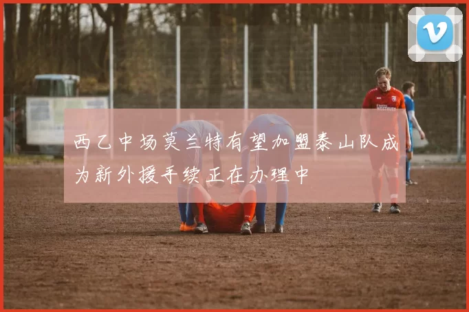 西乙中场莫兰特有望加盟泰山队成为新外援手续正在办理中