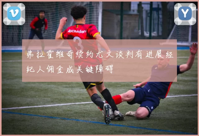 弗拉霍维奇续约尤文谈判有进展经纪人佣金成关键障碍