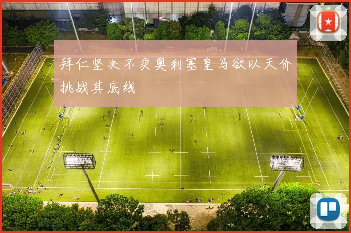 拜仁坚决不卖奥利塞皇马欲以天价挑战其底线