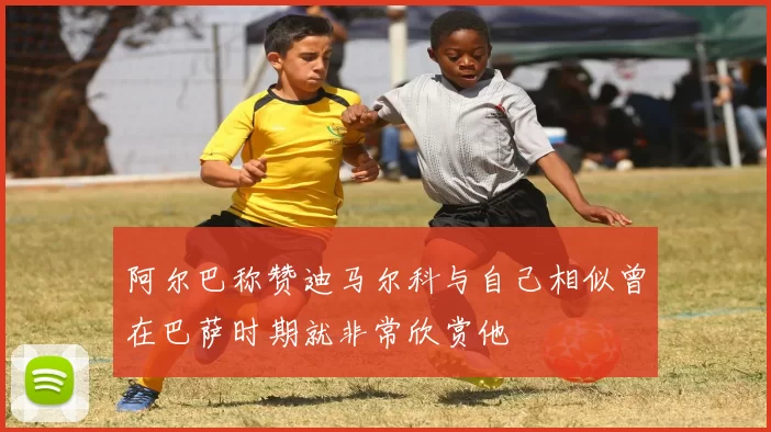 阿尔巴称赞迪马尔科与自己相似曾在巴萨时期就非常欣赏他