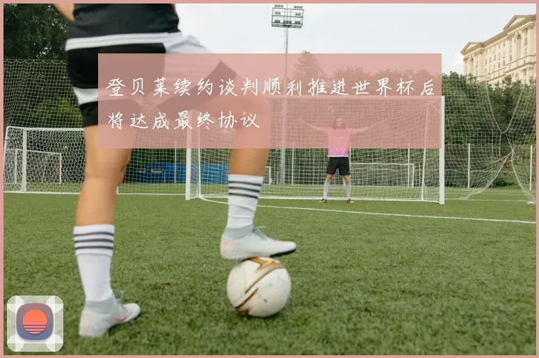 登贝莱续约谈判顺利推进世界杯后将达成最终协议