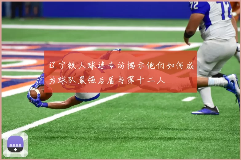 辽宁铁人球迷专访揭示他们如何成为球队最强后盾与第十二人