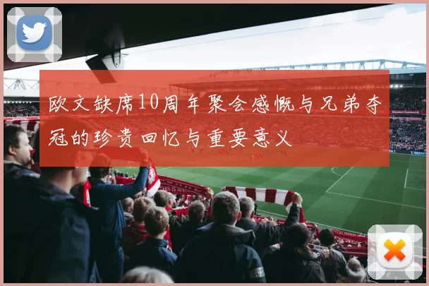 欧文缺席10周年聚会感慨与兄弟夺冠的珍贵回忆与重要意义