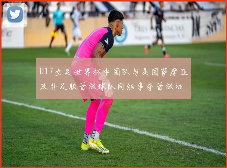 U17女足世界杯中国队与美国萨摩亚及非足联晋级球队同组争夺晋级机会
