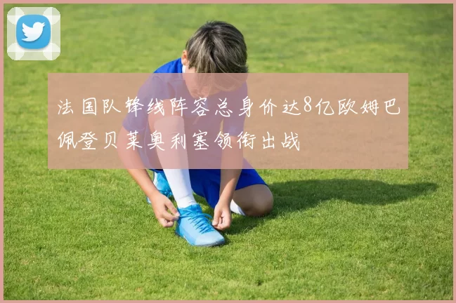 法国队锋线阵容总身价达8亿欧姆巴佩登贝莱奥利塞领衔出战