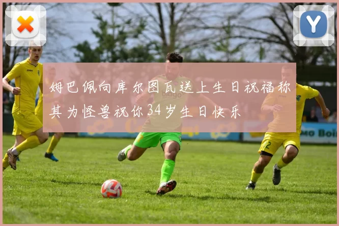姆巴佩向库尔图瓦送上生日祝福称其为怪兽祝你34岁生日快乐