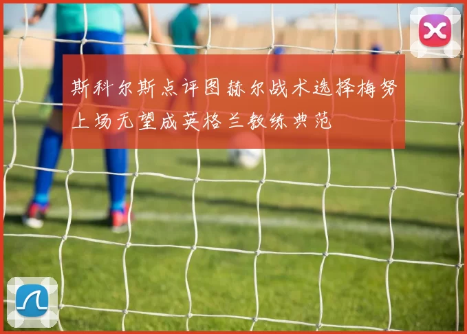 斯科尔斯点评图赫尔战术选择梅努上场无望成英格兰教练典范