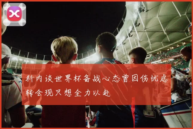 科内谈世界杯备战心态曾因伤忧虑转会现只想全力以赴