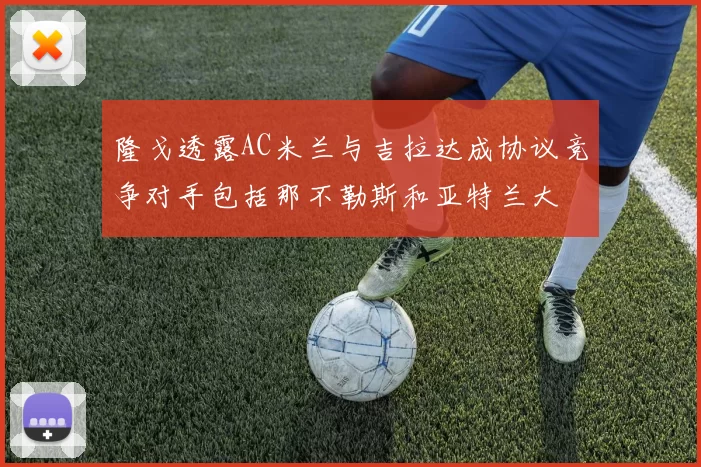 隆戈透露AC米兰与吉拉达成协议竞争对手包括那不勒斯和亚特兰大