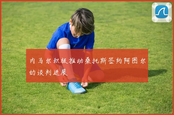 内马尔积极推动桑托斯签约阿图尔的谈判进展