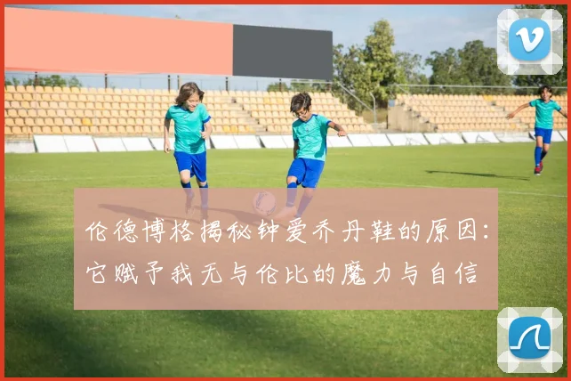 伦德博格揭秘钟爱乔丹鞋的原因：它赋予我无与伦比的魔力与自信